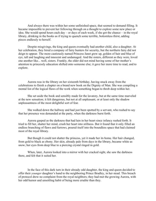 And always there was within her some unfinished space, that seemed to demand filling. It
became impossible to prevent her following through on a thought to explore some new place or
idea. She would spend hours each day – or days of each week, if she got the chance – in the royal
library, drinking in the books as if trying to quench some terrible, bottomless thirst, adding
pieces endlessly to herself.

        Despite misgivings, the king and queen eventually had another child, also a daughter. At
her celebration, they hired a company of fairy hunters for security, but the northern fairy did not
deign to appear. The more cautiously named Princess Janet grew up, golden of hair and blue of
eye, tall and laughing and innocent and undamaged. And the sisters, different as they were, loved
one another like... well, sisters. Frankly, the elder did not mind having some of her mother’s
attention to princessly education shifted onto someone else; it gave her more time to read, and to
explore.



       Aurora was in the library on her sixteenth birthday, having snuck away from the
celebrations to finish a chapter on a brand new book on the Dignity of Man. She was compiling a
mental list of the logical flaws of the work when something began to throb deep within her.

        She set aside the book and sensibly made for the lavatory, but at the same time marveled
at the new sensation; it felt dangerous, but not at all unpleasant, or at least only the shadow
unpleasantness of the most delightful sort of fear.

        She walked down the hallway and had just been spotted by a servant, who rushed to say
that her presence was demanded at the party, when the darkness burst forth.

         Aurora gasped as the darkness that had lain in her heart since infancy rushed forth. It
tried to fill her, shatter her mind, crush her heart into stillness. But it found that it only filled an
endless branching of flaws and furrows, poured itself into the boundless space that had claimed
most of the royal library.

       But though it could not shatter the princess, yet it made her its home. Her hair changed,
from gold to black as ebony. Her skin, already pale from days in the library, became white as
snow; her eyes from deep blue to a piercing crystal ringed in gold.

        When, later, Aurora looked into a mirror with her cracked sight, she saw the darkness
there, and felt that it suited her.



        In the face of this dark turn in their already odd daughter, the king and queen decided to
offer their younger daughter’s hand to the neighboring Prince Bradley, in her stead. This breach
of protocol drew no complaint from the royal neighbors; they had met the growing Aurora, with
her odd humor and unsettling habit of being more erudite than they.
 