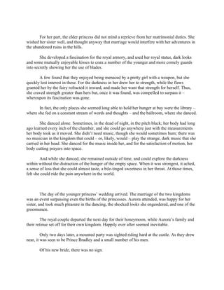 For her part, the elder princess did not mind a reprieve from her matrimonial duties. She
wished her sister well, and thought anyway that marriage would interfere with her adventures in
the abandoned ruins in the hills.

        She developed a fascination for the royal armory, and used her royal status, dark looks
and some mutually enjoyable kisses to coax a number of the younger and more comely guards
into secretly showing her the use of blades.

       A few found that they enjoyed being menaced by a pretty girl with a weapon, but she
quickly lost interest in these. For the darkness in her drew her to strength, while the flaws
granted her by the fairy refracted it inward, and made her want that strength for herself. Thus,
she craved strength greater than hers but, once it was found, was compelled to surpass it –
whereupon its fascination was gone.

       In fact, the only places she seemed long able to hold her hunger at bay were the library –
where she fed on a constant stream of words and thoughts – and the ballroom, where she danced.

        She danced alone. Sometimes, in the dead of night, in the pitch black; her body had long
ago learned every inch of the chamber, and she could go anywhere just with the measurements
her body took as it moved. She didn’t need music, though she would sometimes hum; there was
no musician in the kingdom that could – or, likely, would – play the strange, dark music that she
carried in her head. She danced for the music inside her, and for the satisfaction of motion, her
body cutting prayers into space.

        And while she danced, she remained outside of time, and could explore the darkness
within without the distraction of the hunger of the empty space. When it was strongest, it ached,
a sense of loss that she could almost taste, a bile-tinged sweetness in her throat. At those times,
felt she could ride the pain anywhere in the world.



         The day of the younger princess’ wedding arrived. The marriage of the two kingdoms
was an event surpassing even the births of the princesses. Aurora attended, was happy for her
sister, and took much pleasure in the dancing, the shocked looks she engendered, and one of the
groomsmen.

         The royal couple departed the next day for their honeymoon, while Aurora’s family and
their retinue set off for their own kingdom. Happily ever after seemed inevitable.

         Only two days later, a mounted party was sighted riding hard at the castle. As they drew
near, it was seen to be Prince Bradley and a small number of his men.

       Of his new bride, there was no sign.
 