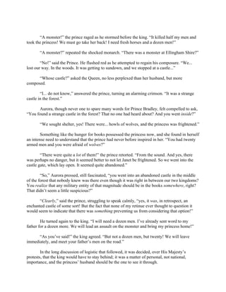 “A monster!” the prince raged as he stormed before the king. “It killed half my men and
took the princess! We must go take her back! I need fresh horses and a dozen men!”

       “A monster?” repeated the shocked monarch. “There was a monster at Ellingham Shire?”

        “No!” said the Prince. He flushed red as he attempted to regain his composure. “We...
lost our way. In the woods. It was getting to sundown, and we stopped at a castle...”

      “Whose castle?” asked the Queen, no less perplexed than her husband, but more
composed.

        “I... do not know,” answered the prince, turning an alarming crimson. “It was a strange
castle in the forest.”

       Aurora, though never one to spare many words for Prince Bradley, felt compelled to ask,
“You found a strange castle in the forest? That no one had heard about? And you went inside?”

       “We sought shelter, yes! There were... howls of wolves, and the princess was frightened.”

        Something like the hunger for books possessed the princess now, and she found in herself
an intense need to understand that the prince had never before inspired in her. “You had twenty
armed men and you were afraid of wolves?”

        “There were quite a lot of them!” the prince retorted. “From the sound. And yes, there
was perhaps no danger, but it seemed better to not let Janet be frightened. So we went into the
castle gate, which lay open. It seemed quite abandoned.”

        “So,” Aurora pressed, still fascinated, “you went into an abandoned castle in the middle
of the forest that nobody knew was there even though it was right in between our two kingdoms?
You realize that any military entity of that magnitude should be in the books somewhere, right?
That didn’t seem a little suspicious?”

       “Clearly,” said the prince, struggling to speak calmly, “yes, it was, in retrospect, an
enchanted castle of some sort! But the fact that none of my retinue ever thought to question it
would seem to indicate that there was something preventing us from considering that option!”

        He turned again to the king. “I will need a dozen men. I’ve already sent word to my
father for a dozen more. We will lead an assault on the monster and bring my princess home!”

      “As you’ve said!” the king agreed. “But not a dozen men, but twenty! We will leave
immediately, and meet your father’s men on the road.”

        In the long discussion of logistic that followed, it was decided, over His Majesty’s
protests, that the king would have to stay behind; it was a matter of personal, not national,
importance, and the princess’ husband should be the one to see it through.
 