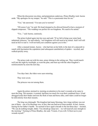 When the discussion was done, and preparations underway, Prince Bradley took Aurora
aside. “My apologies for my temper,” he said. “This is a passionate time for me.”

       “Yes,” she answered. “I’m sure you’re worried.”

       “Of course I am,” he said. His head slumped as he allowed himself at last a moment of
slipped composure. “The wedding was perfect for our kingdoms. We need to be united.”

       “Yes...” said Aurora, cautiously.

       The prince looked again into her eyes and said, “If we fail to bring your sister back
unharmed, princess,” he said soberly, “our kingdoms will still need to be united. And I will still
need an heir to seal it. I will not hold your condition against you in this.”

      After a stunned instant, Aurora – who had lain on her belly in the dust of a catacomb to
watch with fascination the copulation (and subsequent cannibalism) of spiders – recoiled, and
walked quickly away.



        The prince rode out with his men, armor shining in the setting sun. They would march
well into the night by torchlight, so went the plan, and meet up with the other kingdom’s
reinforcements by noon the next day.



       Two days later, the riders were seen returning.

       They were seven.

       The princess was not among them.



        Again the prince stormed in, insisting on attention to his men’s wounds as he came to
meet the king. The monster, it seemed, had been too much for even their combined force. It had
shrugged aside their blades and torn the flesh of man and horse alike, until riders could no longer
be told entirely from their mounts.

        The king was distraught. The kingdom had many blessings, but a large military was not
one of them – one of its blessings was, in fact, that one had never been needed. At last, Aurora,
fearing for her father’s health – he seemed to have aged a decade in the last three days – insisted,
“We can do nothing tonight, father. You should go sleep now – we will need all your strength in
the morning.” Turning to Prince Bradley, she said, “Cousin, if you will, I’d best see to your
wounds myself.”
 