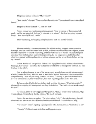 The prince seemed confused. “My wounds?”

       “Yes, cousin,” she said. “Your men have been seen to. You must need yours cleaned and
bound.”

       The prince shook his head. “I... I am not hurt.”

        Aurora opened her eyes in apparent amazement. “Near two-score of the men you led
dead... and the rest wounded. And you’ve returned to us unhurt?” She held his gaze a moment
longer. “You are truly blessed, cousin.”

       She walked away, leaving king and prince alone with one another’s stares.



       The next morning, Aurora went among the soldiers as they strapped armor over their
bandages. She was familiar with the men by now, even the soldiers of the other kingdom, as she
found the treatment of wounds fascinating, and had made sure to be present for each change of
dressing. Once he had gotten used to the impropriety, the old surgeon was glad to have her –
she’d been trained well in needlecraft, as befits a princess, and she never flinched when sewing
up a wound.

       In fact, Aurora had always liked soldiers. She enjoyed their direct manner, their colorful
language, their stories – and while she wished they wouldn’t try to be so proper with her, she was
touched by the effort.

        And so when she came to one of the less severely wounded men, an old veteran named
Corbin (a name she liked), who had been in both battles against the monster, she addressed him
companionably. “How are you today, Corby?” she asked. “Looking to get back in the thick of
it?” For when she asked, they were always, to a man, eager to get back in the thick of it.

       To her surprise, Corbin did not, in fact, look anything like eager. “What is it, soldier?”
she asked, unwrapping his bandage and smelling for infection. “Two battles in one week enough
for you?”

       He winced, either at her wrapping or her question. “Lady,” he answered cautiously, “I go
where ordered. Always have. But the prince...” He shook his head.

        Aurora did not stop rewrapping. “The prince what, Corby?” she asked amiably, but did
not release her hold on his arm. He seemed to have reconsidered. Good old loyal Corby.

       “He wouldn’t listen!” piped up a young soldier who Aurora disliked. “Corby told us all.”

       “Enough!” Corbin shouted at the boy, and began to cough.
 