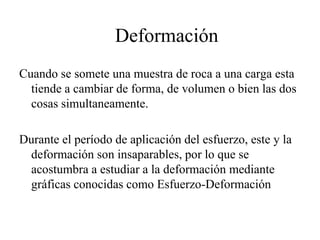 Deformación
Cuando se somete una muestra de roca a una carga esta
tiende a cambiar de forma, de volumen o bien las dos
cosas simultaneamente.
Durante el período de aplicación del esfuerzo, este y la
deformación son insaparables, por lo que se
acostumbra a estudiar a la deformación mediante
gráficas conocidas como Esfuerzo-Deformación
 