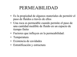 PERMEABILIDAD
• Es la propiedad de algunos materiales de permitir el
paso de fluídos a través de ellos
• Una roca es permeable cuando permite el paso de
una cantidad medible de fluido en un espacio de
tiempo finito
• Factores que influyen en la permeabilidad:
• Temperatura
• Existencia de cavidades
• Estratificación y estructura
 