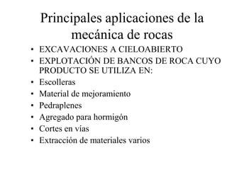 Principales aplicaciones de la
mecánica de rocas
• EXCAVACIONES A CIELOABIERTO
• EXPLOTACIÓN DE BANCOS DE ROCA CUYO
PRODUCTO SE UTILIZA EN:
• Escolleras
• Material de mejoramiento
• Pedraplenes
• Agregado para hormigón
• Cortes en vías
• Extracción de materiales varios
 