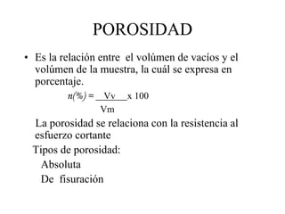 POROSIDAD
• Es la relación entre el volúmen de vacíos y el
volúmen de la muestra, la cuál se expresa en
porcentaje.
n(%) = Vv x 100
Vm
La porosidad se relaciona con la resistencia al
esfuerzo cortante
Tipos de porosidad:
Absoluta
De fisuración
 