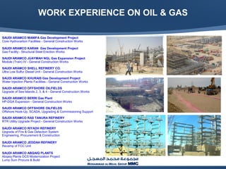WORK EXPERIENCE ON OIL & GAS
SAUDI ARAMCO MANIFA Gas Development Project
Core Hydrocarbon Facilities - General Construction Works
SAUDI ARAMCO KARAN Gas Development Project
Gas Facility - Structural Steel Erection Works
SAUDI ARAMCO JUAYMAH NGL Gas Expansion Project
Module (Train) IV - General Construction Works
SAUDI ARAMCO SHELL REFINERY CO.
Ultra Low Sulfur Diesel Unit - General Construction Works
SAUDI ARAMCO KHURAIS Gas Development Project
Water Injection Plants Facilities - General Construction Works
SAUDI ARAMCO OFFSHORE OILFIELDS
Upgrade of Sea Islands 2, 3, & 4 - General Construction Works
SAUDI ARAMCO BERRI Gas Plant
HP-DGA Expansion - General Construction Works
SAUDI ARAMCO OFFSHORE OILFIELDS
Offshore Hook-Up, SCADA, Upgrading & Commissioning Support
SAUDI ARAMCO RAS TANURA REFINERY
RTR Utility Upgrade Project - General Construction Works
SAUDI ARAMCO RIYADH REFINERY
Upgrade of Fire & Gas Detection System
Engineering, Procurement & Construction
SAUDI ARAMCO JEDDAH REFINERY
Revamp of FCC Unit
SAUDI ARAMCO ABQAIQ PLANTS
Abqaiq Plants DCS Modernization Project
Lump Sum Procure & Build
 