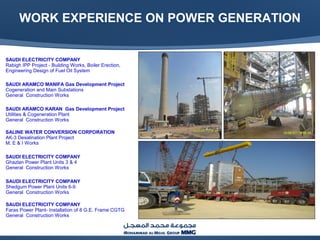WORK EXPERIENCE ON POWER GENERATION
SAUDI ELECTRICITY COMPANY
Rabigh IPP Project - Building Works, Boiler Erection,
Engineering Design of Fuel Oil System
SAUDI ARAMCO MANIFA Gas Development Project
Cogeneration and Main Substations
General Construction Works
SAUDI ARAMCO KARAN Gas Development Project
Utilities & Cogeneration Plant
General Construction Works
SALINE WATER CONVERSION CORPORATION
AK-3 Desalination Plant Project
M, E & I Works
SAUDI ELECTRICITY COMPANY
Ghazlan Power Plant Units 3 & 4
General Construction Works
SAUDI ELECTRICITY COMPANY
Shedgum Power Plant Units 6-9
General Construction Works
SAUDI ELECTRICITY COMPANY
Faras Power Plant- Installation of 8 G.E. Frame CGTG
General Construction Works
 