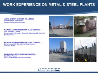 WORK EXPERIENCE ON METAL & STEEL PLANTS
JUBAIL ENERGY SERVICES CO. (JESCO)
Seamless Pipe Plant Project
General Construction Contract
MA’ADEN ALUMINUM SMELTER PLANT COMPLEX
Gas Treatment Centers
Procurement, Fabrication, Assembly, Mechanical & Electrical
Erection Works
MA’ADEN ALUMINUM SMELTER PLANT COMPLEX
Carbon Area (ABF & Anode Handling System)
Concrete Works
SAUDI IRON & STEEL COMPANY (HADEED)
Steel Plant Project
Structural & Mechanical Erection Works
 