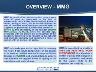 MMG is proud of its rich history that covers more
than 50 years of operations in the field of
construction of Oil & Gas, Petrochemical, Power &
Water, Mining & Metal, and Industrial Facilities as
well as in Marine and Fabrication Services. MMG is
a symbol of growth and a promise for the future.
Driven by this philosophy of the founder SHEIKH
MOHAMMAD AL-MOJIL, since five decades ago,
kept pace with the growth and development of the
Kingdom, continued to be relevant to the national
and regional economy and remained a force to
reckon with oil and non-oil sector.
MMG acknowledges and accepts that in pursuing
its vision it can never compromise on the quality
of its services. MMG is aware of its responsibilities
towards its CLIENTS and shareholders, to achieve
and maintain the highest levels of quality in all
operations, and undertakings.
MMG is committed to provide a
SAFE and HEALTHFUL WORK
ENVIRONMENT. It is therefore a
matter of policy that everyone is
enjoined to observe, and adhere
to this policy while in the
employ of the company.
OVERVIEW - MMG
 
