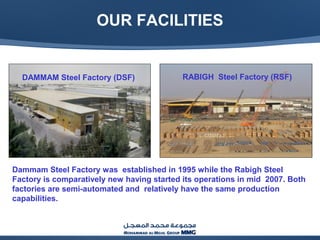 OUR FACILITIES
DAMMAM Steel Factory (DSF) RABIGH Steel Factory (RSF)
Dammam Steel Factory was established in 1995 while the Rabigh Steel
Factory is comparatively new having started its operations in mid 2007. Both
factories are semi-automated and relatively have the same production
capabilities.
 