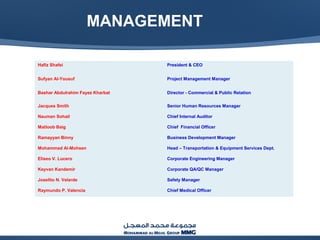 MANAGEMENT
Hafiz Shafei President & CEO
Sufyan Al-Yousuf Project Management Manager
Bashar Abdulrahim Fayez Kharbat Director - Commercial & Public Relation
Jacques Smith Senior Human Resources Manager
Nauman Sohail Chief Internal Auditor
Matloob Baig Chief Financial Officer
Ramayyan Binny Business Development Manager
Mohammad Al-Mohsen Head – Transportation & Equipment Services Dept.
Eliseo V. Lucero Corporate Engineering Manager
Keyvan Kandemir Corporate QA/QC Manager
Joselito N. Velarde Safety Manager
Raymundo P. Valencia Chief Medical Officer
 