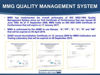 MMG QUALITY MANAGEMENT SYSTEM
• MMG has implemented the overall philosophy of ISO 9002:1994 Quality
Management System since our first Certificate of Conformance that was issued 26
June 1995. As of 17 September 2009, MMG holds an ISO 9001:2008 Certificate of
Conformance that will expire on 17 January 2017.
• MMG is authorized by the ASME to use Stamps “A”,”PP”, “S”, “U”, “R” and “NB”
that will be expired on 05 April 2016.
• SASO issued Accreditation Certificate on 12 January 2009 for MMG Calibration and
Testing Laboratory that will be expired on 09 September 2015.
 