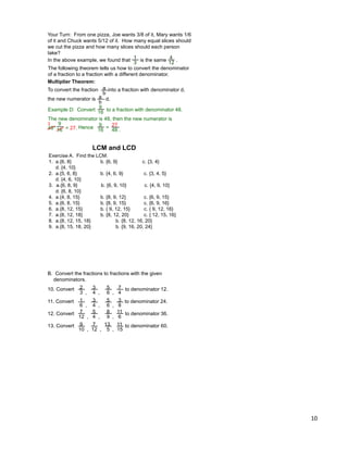 10
Your Turn: From one pizza, Joe wants 3/8 of it, Mary wants 1/6
of it and Chuck wants 5/12 of it. How many equal slices should
we cut the pizza and how many slices should each person
take?
In the above example, we found that is the same .
1
3
4
12
The following theorem tells us how to convert the denominator
of a fraction to a fraction with a different denominator.
Multiplier Theorem:
To convert the fraction into a fraction with denominator d,
the new numerator is * d.
a
b
a
b
9
16
Hence =
Example D: Convert to a fraction with denominator 48.
The new denominator is 48, then the new numerator is
48* = 27.
9
16
27
48 .
9
16
3
LCM and LCD
Exercise A. Find the LCM.
1. a.{6, 8} b. {6, 9} c. {3, 4}
d. {4, 10}
2. a.{5, 6, 8} b. {4, 6, 9} c. {3, 4, 5}
d. {4, 6, 10}
3. a.{6, 8, 9} b. {6, 9, 10} c. {4, 9, 10}
d. {6, 8, 10}
4. a.{4, 8, 15} b. {8, 9, 12} c. {6, 9, 15}
5. a.{6, 8, 15} b. {8, 9, 15} c. {6, 9, 16}
6. a.{8, 12, 15} b. { 9, 12, 15} c. { 9, 12, 16}
7. a.{8, 12, 18} b. {8, 12, 20} c. { 12, 15, 16}
8. a.{8, 12, 15, 18} b. {8, 12, 16, 20}
9. a.{8, 15, 18, 20} b. {9, 16, 20, 24}
B. Convert the fractions to fractions with the given
denominators.
10. Convert to denominator 12.
11. Convert to denominator 24.
12. Convert to denominator 36.
13. Convert to denominator 60.
2
3 ,
3
4 ,
5
6 ,
7
4
1
6 ,
3
4 ,
5
6 ,
3
8
7
12 ,
5
4 ,
8
9 ,
11
6
9
10 ,
7
12 ,
13
5 ,
11
15
 