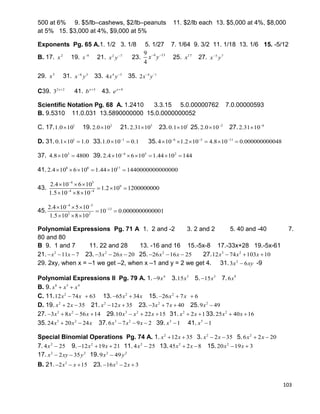 103
500 at 6% 9. $5/lb–cashews, $2/lb–peanuts 11. $2/lb each 13. $5,000 at 4%, $8,000
at 5% 15. $3,000 at 4%, $9,000 at 5%
Exponents Pg. 65 A.1. 1/2 3. 1/8 5. 1/27 7. 1/64 9. 3/2 11. 1/18 13. 1/6 15. -5/12
B. 17. 2
x 19. 8
x
21. 2 7
x y
23. 4 139
4
x y 
25. 17
x 27. 5 7
x y
29. 5
x 31. 6 3
x y
33. 4 3
4x y
35. 4 1
2x y 
C39. 2 2
3 x
41. 5x
b 
43. 4x
e 
Scientific Notation Pg. 68 A. 1.2410 3.3.15 5.0.00000762 7.0.00000593
B. 9.5310 11.0.031 13.5890000000 15.0.0000000052
C. 17. 1
1.0 10 19. 2
2.0 10 21. 5
2.31 10 23. 1
0.1 10 25. 2
2.0 10
 27. 6
2.31 10

D. 31. 1
0.1 10 1.0  33. 1
1.0 10 0.1
  35. 6 5 11
4 10 1.2 10 4.8 10 0.000000000048  
     
37. 3
4.8 10 4800  39. 4 5 2
2.4 10 6 10 1.44 10 144
     
41. 8 8 17
2.4 10 6 10 1.44 10 1440000000000000     
43.
4 5
9
4 4
2.4 10 6 10
1.2 10 1200000000
1.5 10 8 10

 
  
  
  
45.
4 5
13
2 2
2.4 10 5 10
10 0.0000000000001
1.5 10 8 10
 
  
 
  
Polynomial Expressions Pg. 71 A 1. 2 and -2 3. 2 and 2 5. 40 and -40 7.
80 and 80
B 9. 1 and 7 11. 22 and 28 13. -16 and 16 15.-5x-8 17.-33x+28 19.-5x-61
21. 2
11 7x x   23. 2
3 26 20x x   25. 2
26 16 25x x   27. 3 2
12 74 103 10x x x  
29. 2xy, when x = –1 we get –2, when x –1 and y = 2 we get 4. 31. 2
3 6x xy -9
Polynomial Expressions II Pg. 79 A. 1. 4
9x 3. 5
15x 5. 3
15x 7. 9
6x
B. 9. 8 5 4
x x x 
C. 11. 2
12 74 63x x  13. 2
65 34x x  15. 2
26 7 6x x  
D. 19. 2
2 35x x  21. 2
12 35x x  23. 2
3 7 40x x   25. 2
9 49x 
27. 3 2
3 8 56 14x x x    29. 3 2
10 22 15x x x   31. 2
2 1x x  33. 2
25 40 16x x 
35. 3 2
24 20 24x x x  37. 3 2
6 7 9 2x x x   39. 3
1x  41. 5
1x 
Special Binomial Operations Pg. 74 A. 1. 2
12 35x x  3. 2
2 35x x  5. 2
6 2 20x x 
7. 2
4 25x  9. 2
12 19 21x x   11. 2
4 25x  13. 2
45 2 8x x  15. 2
20 19 3x x 
17. 2 2
2 35x xy y  19. 2 2
9 49x y
B. 21. 2
2 15x x   23. 2
16 2 3x x  
 
