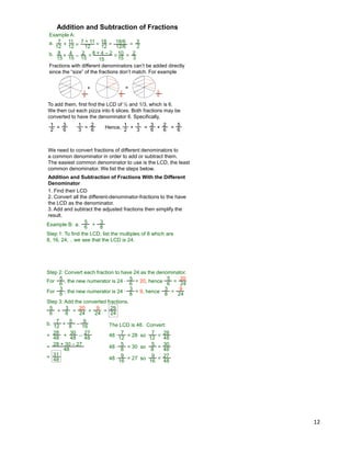 12
Example A:
a. 7
12
+ =
7 + 11
12
18
12
= 3
2
18/6
12/6
=
+ =
8 + 4 – 2
15
=
2
3
=b.
Addition and Subtraction of Fractions
8
15
4
15
–
2
15
10
15
11
12 =
Fractions with different denominators can‟t be added directly
since the “size” of the fractions don‟t match. For example
To add them, first find the LCD of ½ and 1/3, which is 6.
We then cut each pizza into 6 slices. Both fractions may be
converted to have the denominator 6. Specifically,
+
3
6
2
6
=
1
2
=
3
6
1
3
=
2
6
Hence,
1
2
+
1
3
=
3
6
+
2
6
=
5
6
5
6
We need to convert fractions of different denominators to
a common denominator in order to add or subtract them.
The easiest common denominator to use is the LCD, the least
common denominator. We list the steps below.
Addition and Subtraction of Fractions With the Different
Denominator
1. Find their LCD
2. Convert all the different-denominator-fractions to the have
the LCD as the denominator.
3. Add and subtract the adjusted fractions then simplify the
result.
Example B:
5
6
3
8
+a.
Step 1: To find the LCD, list the multiples of 8 which are
8, 16, 24, .. we see that the LCD is 24.
Step 2: Convert each fraction to have 24 as the denominator.
For , the new numerator is 24 * = 20, hence
5
6
5
6
5
6 =
20
24
For , the new numerator is 24 * = 9, hence
3
8
3
8
3
8 =
9
24
Step 3: Add the converted fractions.
5
6
3
8
+ =
20
24
+
9
24
=
29
24
b.
7
12
5
8
+ The LCD is 48.
= 28=
–
16
9
48
=
28 + 30 – 27
Convert:
7
1248 * so
7
12 =
28
48
= 30
5
848 * so
5
8 =
30
48
= 27
9
16
48 * so
9
16
= 27
48
28
48 +
30
48 –
27
48
=
31
48
 