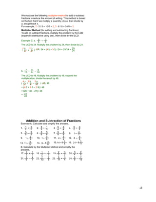 13
Example C: a.
The LCD is 24. Multiply the problem by 24, then divide by 24.
5
6
3
8+( ) * 24 / 24 = (4*5 + 3*3) / 24 = 29/24 =
4 3 29
24
We may use the following multiplier-method to add or subtract
fractions to reduce the amount of writing. This method is based
on the fact that if we multiply a quantity x by a, then divide by
a, we get back x.
For example, 2 * 5 / 5 = 10/5 = 2, 3 * 8 / 8 = 24/8 = 3.
Multiplier Method (for adding and subtracting fractions)
To add or subtract fractions, multiply the problem by the LCD
(expand it distributive using law), then divide by the LCD.
5
6
3
8
+
( ) * 48 / 48
= (4*7 + 6*5 – 3*9) / 48
= (28 + 30 – 27) / 48
=
67
12
5
8+ – 16
94 3
The LCD is 48. Multiply the problem by 48, expand the
multiplication, divide the result by 48.
b. 7
12
5
8
+ –
16
9
48
31
Exercise A. Calculate and simplify the answers.
1
2
3
2+1. 2. 3. 4.5
3
1
3+
5
4
3
4+
5
2
3
2+
5
5
3
5–5. 6. 7. 8.6
6
5
6–
9
9
4
9– 1
4
7–
B. Calculate by the Multiplier Method and simplify the
answers.
1
2
1
3+17. 18. 19. 20.1
2
1
3–
2
3
3
2+
3
4
2
5+
5
6
4
7
–21. 22. 23. 24.7
10
2
5–
5
11
3
4
+
5
9
7
15
–
Addition and Subtraction of Fractions
9. 1
2
9– 10. 1
3
8– 11. 4
3
4– 12. 8
3
8–
13. 11
3
5– 14. 9
3
8– 15.14
1
6– 16. 21
3
11–5 6 8
 