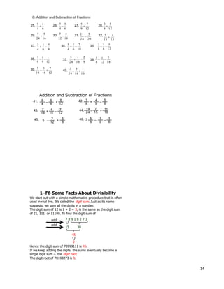 14
C. Addition and Subtraction of Fractions
6
1
4
5
25. 26. 27. 28.
29. 30. 31. 32.
33. 34. 35.
36. 38.37.
39. 40.
6
5
4
7

12
7
9
5

12
5
8
3

16
5
24
7

18
5
12
7

20
3
24
11

15
7
18
5

9
4
6
1
4
3

10
7
6
1
4
5

12
5
6
1
8
3

12
1
9
5
8
7

9
2
16
1
24
5

18
7
12
1
4
5

12
7
16
1
18
5

10
7
18
5
24
7

Addition and Subtraction of Fractions
7
18
443. + 15
7
12
11
+44.
18
19
24
7
– 15
5
4
541. – 6
4
9
5
– 6
3
8
5
+ 42.
12
+
–
5
745. – 12
7
9
1
– 6
5
8
5
+ 46.
8
–3
We start out with a simple mathematics procedure that is often
used in real live. It’s called the digit sum. Just as its name
suggests, we sum all the digits in a number.
The digit sum of 12 is 1 + 2 = 3, is the same as the digit sum
of 21, 111, or 11100. To find the digit sum of
1–F6 Some Facts About Divisibility
add 7 8 9 1 8 2 7 3
15 30
add
45
Hence the digit sum of 78999111 is 45.
If we keep adding the digits, the sums eventually become a
single digit sum – the digit root.
The digit root of 78198273 is 9.
9
 