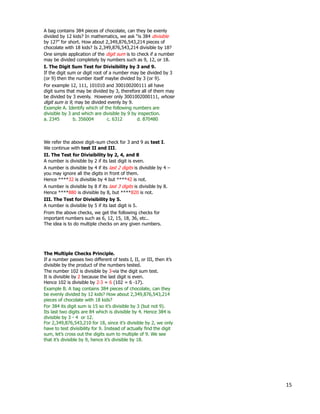 15
One simple application of the digit sum is to check if a number
may be divided completely by numbers such as 9, 12, or 18.
I. The Digit Sum Test for Divisibility by 3 and 9.
A bag contains 384 pieces of chocolate, can they be evenly
divided by 12 kids? In mathematics, we ask “is 384 divisible
by 12?” for short. How about 2,349,876,543,214 pieces of
chocolate with 18 kids? Is 2,349,876,543,214 divisible by 18?
If the digit sum or digit root of a number may be divided by 3
(or 9) then the number itself maybe divided by 3 (or 9).
For example 12, 111, 101010 and 300100200111 all have
digit sums that may be divided by 3, therefore all of them may
be divided by 3 evenly. However only 3001002000111, whose
digit sum is 9, may be divided evenly by 9.
Example A. Identify which of the following numbers are
divisible by 3 and which are divisible by 9 by inspection.
a. 2345 b. 356004 c. 6312 d. 870480
II. The Test for Divisibility by 2, 4, and 8
A number is divisible by 2 if its last digit is even.
We refer the above digit–sum check for 3 and 9 as test I.
Hence ****32 is divisible by 4 but ****42 is not.
A number is divisible by 8 if its last 3 digits is divisible by 8.
Hence ****880 is divisible by 8, but ****820 is not.
A number is divisible by 4 if its last 2 digits is divisible by 4 –
you may ignore all the digits in front of them.
III. The Test for Divisibility by 5.
A number is divisible by 5 if its last digit is 5.
From the above checks, we get the following checks for
important numbers such as 6, 12, 15, 18, 36, etc..
The idea is to do multiple checks on any given numbers.
We continue with test II and III.
The Multiple Checks Principle.
If a number passes two different of tests I, II, or III, then it’s
divisible by the product of the numbers tested.
The number 102 is divisible by 3-via the digit sum test.
It is divisible by 2 because the last digit is even.
Hence 102 is divisible by 2*3 = 6 (102 = 6 *17).
Example B. A bag contains 384 pieces of chocolate, can they
be evenly divided by 12 kids? How about 2,349,876,543,214
pieces of chocolate with 18 kids?
For 384 its digit sum is 15 so it’s divisible by 3 (but not 9).
Its last two digits are 84 which is divisible by 4. Hence 384 is
divisible by 3 * 4 or 12.
For 2,349,876,543,210 for 18, since it's divisible by 2, we only
have to test divisibility for 9. Instead of actually find the digit
sum, let’s cross out the digits sum to multiple of 9. We see
that it’s divisible by 9, hence it’s divisible by 18.
 