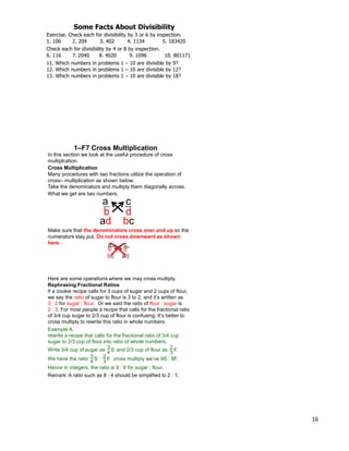 16
Exercise. Check each for divisibility by 3 or 6 by inspection.
1. 106 2. 204 3. 402 4. 1134 5. 183420
Check each for divisibility by 4 or 8 by inspection.
6. 116 7. 2040 8. 4020 9. 1096 10. 801171
11. Which numbers in problems 1 – 10 are divisible by 9?
Some Facts About Divisibility
12. Which numbers in problems 1 – 10 are divisible by 12?
13. Which numbers in problems 1 – 10 are divisible by 18?
In this section we look at the useful procedure of cross
multiplcation.
What we get are two numbers.
a
b
c
d
Cross Multiplication
Many procedures with two fractions utilize the operation of
cross– multiplication as shown below.
Take the denominators and multiply them diagonally across.
ad bc
Make sure that the denominators cross over and up so the
numerators stay put. Do not cross downward as shown
here. a
b
c
d
adbc
1–F7 Cross Multiplication
Here are some operations where we may cross multiply.
Rephrasing Fractional Ratios
If a cookie recipe calls for 3 cups of sugar and 2 cups of flour,
we say the ratio of sugar to flour is 3 to 2, and it‟s written as
3 : 2 for sugar : flour. Or we said the ratio of flour : sugar is
2 : 3. For most people a recipe that calls for the fractional ratio
of 3/4 cup sugar to 2/3 cup of flour is confusing. It‟s better to
cross multiply to rewrite this ratio in whole numbers.
Example A.
rewrite a recipe that calls for the fractional ratio of 3/4 cup
sugar to 2/3 cup of flour into ratio of whole numbers.
Write 3/4 cup of sugar as and 2/3 cup of flour as3
4 S
2
3 F.
We have the ratio 3
4 S : 2
3 F cross multiply we‟ve 9S : 8F.
Hence in integers, the ratio is 9 : 8 for sugar : flour.
Remark: A ratio such as 8 : 4 should be simplified to 2 : 1.
 