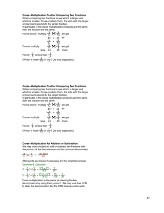 17
Cross–Multiplication Test for Comparing Two Fractions
Hence cross– multiply
When comparing two fractions to see which is larger and
which is smaller. Cross–multiply them, the side with the larger
product corresponds to the larger fraction.
In particular, if the cross multiplication products are the same
then the fraction are the same.
3
5
9
15
=45 45 so
3
5
9
15
=
we get
Cross– multiply 3
5
5
8
24 25
Hence 3
5
5
8
is less than
we get
moreless
.
(Which is more 7
11
9
14 or ? Do it by inspection.)
Cross–Multiplication Test for Comparing Two Fractions
Hence cross– multiply
When comparing two fractions to see which is larger and
which is smaller. Cross–multiply them, the side with the larger
product corresponds to the larger fraction.
In particular, if the cross multiplication products are the same
then the fraction are the same.
3
5
9
15
=45 45 so
3
5
9
15
=
we get
Cross– multiply 3
5
5
8
24 25
Hence 3
5
5
8
is less than
we get
moreless
.
(Which is more 7
11
9
14 or ? Do it by inspection.)
Cross–Multiplication for Addition or Subtraction
We may cross multiply to add or subtract two fractions with
the product of the denominators as the common denominator.
a
b
c
d
Afterwards we reduce if necessary for the simplified answer.
Example B. Calculate
± = ad ± bc
bd
3
5
5
6
– =
5*5 – 6*3
6*5
7
30=a.
5
12
5
9
– =5*12 – 9*5
9*12
15
108=b. 5
36=
Cross multiplication is the same as clearing the two
denominators by using their product. We may use their LCM
to clear the denominators but the LCM requires extra work.
 