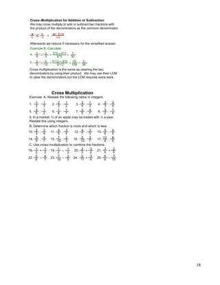18
Cross–Multiplication for Addition or Subtraction
We may cross multiply to add or subtract two fractions with
the product of the denominators as the common denominator.
a
b
c
d
Afterwards we reduce if necessary for the simplified answer.
Example B. Calculate
± = ad ± bc
bd
3
5
5
6 – = 5*5 – 6*3
6*5
7
30
=a.
5
12
5
9 – =5*12 – 9*5
9*12
15
108
=b. 5
36
=
Cross multiplication is the same as clearing the two
denominators by using their product. We may use their LCM
to clear the denominators but the LCM requires extra work.
Exercise A. Restate the following ratios in integers.
9. In a market, ¾ of an apple may be traded with ½ a pear.
Restate this using integers.
1
2
1
3
:1. 2. 3. 4.2
3
1
2
:
3
4
1
3
:
2
3
3
4
:
3
5
1
2
:5. 6. 7. 8.1
6
1
7
:
3
5
4
7
:
5
2
7
4
:
B. Determine which fraction is more and which is less.
2
3
3
4
,10. 11. 12. 13.4
5
3
4
,
4
7
3
5
,
5
6
4
5
,
5
9
4
7
,14. 15. 16. 17.7
10
2
3
,
5
12
3
7
,
13
8
8
5
,
C. Use cross–multiplication to combine the fractions.
1
2
1
3
+18. 19. 20. 21.1
2
1
3
–
2
3
3
2
+
3
4
2
5
+
5
6
4
7
–22. 23. 24. 25.7
10
2
5
–
5
11
3
4
+
5
9
7
15
–
Cross Multiplication
 
