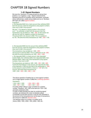 19
CHAPTER 1B Signed Numbers
1–S1 Signed Numbers
Example A:
a. We deposited $400 into a bank account then withdrew $350
from the account, write the transactions using signed numbers.
How much is left in the account?
We use “+” for deposit or having surplus in the account
and “–” for withdraw or debit from the account, then the
transactions may be listed as: +400, –350. (In this section we
will use red color for negative numbers for emphasis.)
The amount left in the account is $50. This is a surplus so
its +50. We write the entire transactions as +400 – 350 = +50.
We track the “directions” of measurements by giving them
positive (+) or negative (-) sign. Signed measurements
represent amounts of increases versus decreases, surpluses
versus deficiencies, credits versus debits and so on. Numbers
with signs are called signed numbers.
b. We deposited $400 into the account then withdrew $600
from the account, write the transactions using signed numbers.
How much is left in the account?
The transactions may be listed as: +400, –600.
The account is short by $200. This is a deficiency so its –200.
We write the entire transactions as +400 – 600 = –200
c. We deposited $400 in a bank account, later deposited
another $200, then withdrew $350, then deposited $250, then
withdrew $600, make a list of the transactions using signed
numbers. How much is left?
The transactions are listed as +400, +200, –350, +250, –600.
To find the final balance in the account, we note that the total
of the deposits is +850 and the total of the withdrawals is –950,
so the account is short of $100, or there is “–100” left in the
account. We write these transactions as
+400 + 200 – 350 + 250 – 600 = –100.
Example B:
+100 + 200 = +300, –100 – 200 = –300
+500 – 300 = +200, –500 + 300 = –200
A number written without a sign is treated as a positive
number. Therefore, 100 + 200 is the same as +100 + 200
and both combined to 300.
In order to state precisely the rules for combining signed
numbers, we introduce the notion of absolute values.
In example A of the bank account, if we are only interested in
the amount of the transactions but not the type of transactions,
this amount is called the absolute value.
The absolute value of a number x is written as |x|.
Hence, |500| = 500, |-350| = 350, |-600| = 600, etc..
The above operation of totaling two or more signed numbers
into a single signed number is called the combining operation.
 