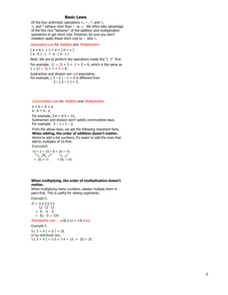 2
Associative Law for Addition and Multiplication
( a + b ) + c = a + ( b + c )
( a * b ) * c = a * ( b * c )
Note: We are to perform the operations inside the “( )” first.
For example, (1 + 2) + 3 = 3 + 3 = 6, which is the same as
1 + (2 + 3) = 1 + 5 = 6.
Subtraction and division are not associative.
For example, ( 3 – 2 ) – 1 = 0 is different from
3 – ( 2 – 1 ) = 2.
Basic Laws
Of the four arithmetic operations +, – , *, and ÷ ,
+, and * behave nicer than – or ÷ . We often take advantage
of the this nice “behavior” of the addition and multiplication
operations to get short cuts. However, be sure you don’t
mistaken apply these short cuts to – and ÷ .
Commutative Law for Addition and Multiplication
a + b = b + a
a * b = b * a
For example, 3*4 = 4*3 = 12.
Subtraction and division don't satisfy commutative laws.
For example: 2  1  1  2.
From the above laws, we get the following important facts.
When adding, the order of addition doesn’t matter.
Hence to add a list numbers, it's easier to add the ones that
add to multiples of 10 first.
ExampleD.
14 + 3 + 16 + 8 + 35 + 15
= 30 + 11 + 50 = 91
When multiplying, the order of multiplication doesn’t
matter.
Example E.
36 = 3*3*3*3*3*3
= 9 * 9 * 9
= 81 * 9 = 729
When multiplying many numbers, always multiply them in
pairs first. This is useful for raising exponents.
Distributive Law : a*(b c) = a*b a*c
Example F.
5*( 3 + 4 ) = 5*7 = 35
or by distribute law,
5*( 3 + 4 ) = 5*3 + 5*4 = 15 + 20 = 35
 