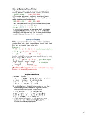 20
Rules for Combining Signed Numbers
I. To combine two or more numbers of the same signs, keep
the sign, take the sum of the absolute values of the numbers.
+100 + 200 = +300, –100 – 200 = –300
II. To combine two numbers of different signs, keep the sign
of the number with larger absolute value, take the difference
of the absolute values of the numbers.
+500 – 300 = +200, –500 + 300 = –200
Example C: 8 – 9 + 11 = –1 + 11 = 10
To combine many numbers, an alternative way is to do it as in
example A of the bank transactions. That is, we combined all
the positive ones (deposits) first, then combine all the negative
ones (withdrawals), then combine the two results.
There are different ways to combine multiple signed numbers,
we may combine them from left to right.
Exercise A. Combine
1. 2 + 3 2. 10 + 6 3. 34 + 21 + 4 + 17 4. –6 –2
5. –11 – 5 6. –14 –15 7. –26 –15 – 5 –14
8. –3 + 2 9. 5 –11 10. –14 + 15
11. 26 –15 12. 12 – 13 13. –23 +18
B. Combine by moving the positive numbers to the front first.
Combine the positive numbers, the negative numbers
separately then then combine the two results.
14. 23 – 18 +7 –12 15. –6 –2 + 10 + 6
16. –14 + 23 –15 – 3 +12 17. –26 + 15 –5 –14 + 9
18. 19 – 13 – 9 – 3 + 15 19. –6 + 19 – 15 + 5 – 9
20. – 4 + 7 – 23 + 8 + 17 – 8 + 6 + 9 – 22 – 2
21. Try to get the same answer for #20 by combining two
numbers at a time without separating the positive
numbers from the negative numbers.
Signed Numbers
 