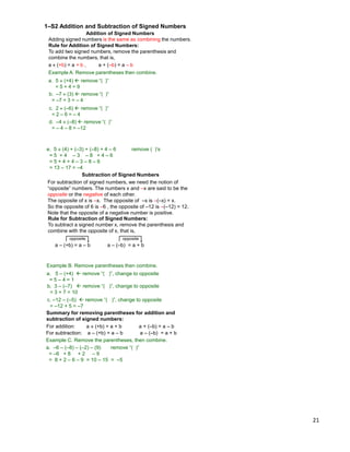 21
Addition of Signed Numbers
Adding signed numbers is the same as combining the numbers.
Rule for Addition of Signed Numbers:
To add two signed numbers, remove the parenthesis and
combine the numbers, that is,
a  (+b) = a + b , a + (–b) = a – b
1–S2 Addition and Subtraction of Signed Numbers
Example A. Remove parentheses then combine.
a. 5  (+4)  remove “( )”
= 5 + 4 = 9
b. –7  (3)  remove “( )”
= –7 + 3 = – 4
c. 2  (–6)  remove “( )”
= 2 – 6 = – 4
d. –4  (–8)  remove “( )”
= – 4 – 8 = –12
e. 5  (4) + (–3) + (–8) + 4 – 6 remove ( )‟s
= 5 + 4 – 3 – 8 + 4 – 6
= 5 + 4 + 4 – 3 – 8 – 6
= 13 – 17 = –4
Subtraction of Signed Numbers
For subtraction of signed numbers, we need the notion of
“opposite” numbers. The numbers x and –x are said to be the
opposite or the negative of each other.
The opposite of x is –x. The opposite of –x is –(–x) = x.
So the opposite of 6 is –6 , the opposite of –12 is –(–12) = 12.
Note that the opposite of a negative number is positive.
Rule for Subtraction of Signed Numbers:
To subtract a signed number x, remove the parenthesis and
combine with the opposite of x, that is,
a – (+b) = a – b a – (–b) = a + b
opposite opposite
Example B. Remove parentheses then combine.
a. 5 – (+4)  remove “( )”, change to opposite
= 5 – 4 = 1
b. 3 – (–7)  remove “( )”, change to opposite
= 3 + 7 = 10
c. –12 – (–5)  remove “( )”, change to opposite
= –12 + 5 = –7
Summary for removing parentheses for addition and
subtraction of signed numbers:
For addition: a  (+b) = a + b a + (–b) = a – b
For subtraction: a – (+b) = a – b a – (–b) = a + b
Example C. Remove the parentheses, then combine.
a. –6 – (–8) – (–2) – (9) remove “( )”
= –6 + 8 + 2 – 9
= 8 + 2 – 6 – 9 = 10 – 15 = –5
 