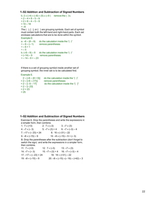 22
b. 2  (–4) – (–8) – (5)  (–9 ) remove the ( )‟s
= 2 – 4 + 8 – 5 – 9
= 2 + 8 – 4 – 5 – 9
= 10 – 18
= –8
The ( ), [ ], or { } are grouping symbols. Each set of symbol
must contain both the left-hand and right-hand parts. Each set
encloses calculations that are to be done within the symbol.
Example D.
a. –6 – (8 – 9) do the calculation inside the “( )”
= – 6 – (– 1) remove parentheses
= – 6 + 1
= – 5
b. (–6 – 8) – 9 do the calculation inside the “( )”
= (–14) – 9 remove parentheses
= – 14 – 9 = – 23
1–S2 Addition and Subtraction of Signed Numbers
Example E.
2 – [–6 – (8 + 9)] do the calculation inside the “( )”
= 2 – [–6 – (17)] remove parentheses
= 2 – [– 6 – 17] do the calculation inside the “[ ]”
= 2 – [– 23]
= 2 + 23
= 25
If there is a set of grouping symbol inside another set of
grouping symbol, the inner set is to be calculated first.
Exercise A. Drop the parentheses and write the expressions in
a simpler form, then combine.
1. 7  (+3) 2. 7  (–3) 3. –7  (3)
4. –7  (– 3) 5. –7  (3) + 4 6. –7  (–3) – 4
7. –17  (– 23) + 24 8. 16  (–31) – 22
9. –8  (–15) – 9
B. Drop the parentheses after the subtraction (don‟t forget to
switch the sign) and write the expressions in a simpler form,
then combine.
11. 7 – (+3) 12. 7 – (–3) 13. –7 – (3)
14. –7 – (– 3) 15. –7 – (3) + 4 16. –7 – (–3) – 4
17. –17 – (– 23) + 24 18. 16 – (+31) – 22
19. –8 – (–15) – 9
10. –8  (–15) – 9 + (– 3)
20. –8 – (–15) –(– 19) – (+42) – 3
1–S2 Addition and Subtraction of Signed Numbers
 
