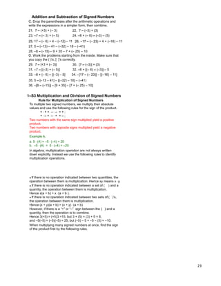 23
C. Drop the parentheses after the arithmetic operations and
write the expressions in a simpler form, then combine.
21. 7 – (+3) + (– 3) 22. 7 – (–3) + (3)
23. –7 – (– 3) + (– 5) 24. –8 + (– 6) – (–3) – (5)
25. 17 – (– 6) + 4 – (–12) – 11
27. 5 – (–13) – 41 – (–32) – 18 – (–41)
26. –17 – (– 23) + 4 + (–16) – 11
28. –8 – (–15) – 9 + 35 – 7 + (– 25) – 10
D. Work the problems starting from the inside. Make sure that
you copy the ( )‟s, [ ]‟s correctly.
29. 7 – [+3 + (– 3)] 30. [7 – (–3)] + (3)
31. –7 – [(–3) + (– 5)] 32. –8 + [(– 6) – (–3)] – 5
35. 5 – [–13 – 41] – [(–32) – 18] – (–41)
34. –[17 – (– 23)] – [(–16) – 11]
36. –[8 – (–15)] – [9 + 35] – [7 + (– 25) – 10]
33. –8 + (– 6) – [(–3) – 5]
Addition and Subtraction of Signed Numbers
Rule for Multiplication of Signed Numbers
To multiple two signed numbers, we multiply their absolute
values and use the following rules for the sign of the product.
+ * + = – * – = + ;
+ * – = – * + = – ;
1–S3 Multiplication and Division of Signed Numbers
Two numbers with the same sign multiplied yield a positive
product.
Two numbers with opposite signs multiplied yield a negative
product.
Example A.
a. 5 * (4) = –5 * (–4) = 20
b. –5 * (4) = 5 * (–4) = –20
In algebra, multiplication operation are not always written
down explicitly. Instead we use the following rules to identify
multiplication operations.
However, if there is a “+” or “–” sign between the ( ) and a
quantity, then the operation is to combine.
Hence 3(+5) = (+5)3 =15, but 3 + (5) = (3) + 5 = 8,
and –5(–5) = (–5)(–5) = 25, but (–5) – 5 = –5 – (5) = –10.
● If there is no operation indicated between two sets of ( )‟s,
the operation between them is multiplication.
Hence (x + y)(a + b) = (x + y) * (a + b)
● If there is no operation indicated between a set of ( ) and a
quantity, the operation between them is multiplication.
Hence x(a + b) = x * (a + b ).
When multiplying many signed numbers at once, find the sign
of the product first by the following rules.
● If there is no operation indicated between two quantities, the
operation between them is multiplication. Hence xy means x * y.
 