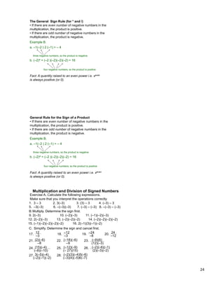24
The General Sign Rule (for * and /)
• If there are even number of negative numbers in the
multiplication, the product is positive.
• If there are odd number of negative numbers in the
multiplication, the product is negative.
Example B.
a. –1(–2 ) 2 (–1) = – 4
b. (–2)4 = (–2 )(–2)(–2)(–2) = 16
Fact: A quantity raised to an even power i.e. xeven
is always positive (or 0).
three negative numbers, so the product is negative
four negative numbers, so the product is positive
General Rule for the Sign of a Product
• If there are even number of negative numbers in the
multiplication, the product is positive.
• If there are odd number of negative numbers in the
multiplication, the product is negative.
Example B.
a. –1(–2 ) 2 (–1) = – 4
b. (–2)4 = (–2 )(–2)(–2)(–2) = 16
Fact: A quantity raised to an even power i.e. xeven
is always positive (or 0).
three negative numbers, so the product is negative
four negative numbers, so the product is positive
Make sure that you interpret the operations correctly.
Exercise A. Calculate the following expressions.
1. 3 – 3 2. 3(–3) 3. (3) – 3 4. (–3) – 3
5. –3(–3) 6. –(–3)(–3) 7. (–3) – (–3) 8. –(–3) – (–3)
B.Multiply. Determine the sign first.
9. 2(–3) 10. (–2)(–3) 11. (–1)(–2)(–3)
12. 2(–2)(–3) 13. (–2)(–2)(–2) 14. (–2)(–2)(–2)(–2)
15. (–1)(–2)(–2)(–2)(–2) 16. 2(–1)(3)(–1)(–2)
17. 12
–3
18. –12
–3
19. –24
–8
21. (2)(–6)
–8
C. Simplify. Determine the sign and cancel first.
20. 24
–12
22. (–18)(–6)
–9
23. (–9)(6)
(12)(–3)
24. (15)(–4)
(–8)(–10)
25. (–12)(–9)
(– 27)(15)
26. (–2)(–6)(–1)
(2)(–3)(–2)
27. 3(–5)(–4)
(–2)(–1)(–2)
28. (–2)(3)(–4)5(–6)
(–3)(4)(–5)6(–7)
Multiplication and Division of Signed Numbers
 