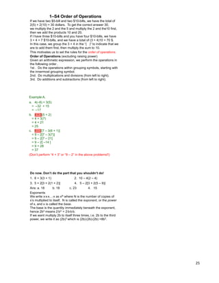 25
If we have two $5-bill and two $10-bills, we have the total of
2(5) + 2(10) = 30 dollars. To get the correct answer 30,
we multiply the 2 and the 5 and multiply the 2 and the10 first,
then we add the products 10 and 20.
If I have three $10-bills and you have four $10-bills, we have
3 + 4 = 7 $10-bills, and we have a total of (3 + 4)10 = 70 $.
In this case, we group the 3 + 4 in the “( )” to indicate that we
are to add them first, then multiply the sum to 10.
1–S4 Order of Operations
Order of Operations (excluding raising power)
Given an arithmetic expression, we perform the operations in
the following order .
1st . Do the operations within grouping symbols, starting with
the innermost grouping symbol.
2nd. Do multiplications and divisions (from left to right).
3rd. Do additions and subtractions (from left to right).
This motivates us to set the rules for the order of operations.
Example A.
a. 4(–8) + 3(5)
= –32 + 15
= –17
c. 9 – 2[7 – 3(6 + 1)]
= 9 – 2[7 – 3(7)]
= 9 – 2[7 – 21]
= 9 – 2[ –14 ]
= 9 + 28
= 37
(Don‟t perform “4 + 3” or “9 – 2” in the above problems!!)
b. 4 + 3(5 + 2)
= 4 + 3(7)
= 4 + 21
= 25
Do now. Don’t do the part that you shouldn’t do!
1. 6 + 3(3 + 1) 2. 10 – 4(2 – 4)
3. 5 + 2[3 + 2(1 + 2)] 4. 5 – 2[3 + 2(5 – 9)]
Ans: a. 18 b. 18 c. 23 4. 15
Exponents
We write x*x*x…*x as xN where N is the number of copies of
x‟s multiplied to itself. N is called the exponent, or the power
of x, and x is called the base.
The base is the quantity immediately beneath the exponent,
hence 2b3 means 2*b3 = 2*b*b*b.
If we want multiply 2b to itself three times, i.e. 2b to the third
power, we write it as (2b)3 which is (2b)*(2b)*(2b) =8b3.
 