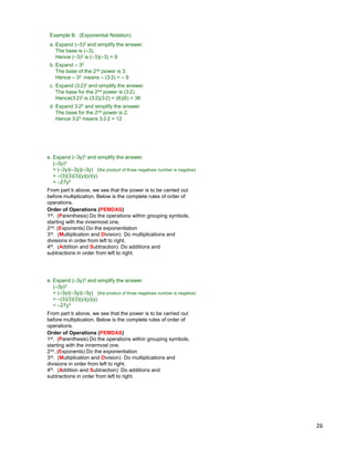 26
c. Expand (3*2)2 and simplify the answer.
The base for the 2nd power is (3*2).
Hence(3*2)2 is (3*2)(3*2) = (6)(6) = 36
d. Expand 3*22 and simplify the answer.
The base for the 2nd power is 2.
Hence 3*22 means 3*2*2 = 12
b. Expand – 32
The base of the 2nd power is 3.
Hence – 32 means – (3*3) = – 9
Example B. (Exponential Notation)
a. Expand (–3)2 and simplify the answer.
The base is (–3).
Hence (–3)2 is (–3)(–3) = 9
e. Expand (–3y)3 and simplify the answer.
(–3y)3
= (–3y)(–3y)(–3y) (the product of three negatives number is negative)
= –(3)(3)(3)(y)(y)(y)
= –27y3
Order of Operations (PEMDAS)
1st. (Parenthesis) Do the operations within grouping symbols,
starting with the innermost one.
2nd. (Exponents) Do the exponentiation
3rd. (Multiplication and Division) Do multiplications and
divisions in order from left to right.
4th. (Addition and Subtraction) Do additions and
subtractions in order from left to right.
From part b above, we see that the power is to be carried out
before multiplication. Below is the complete rules of order of
operations.
e. Expand (–3y)3 and simplify the answer.
(–3y)3
= (–3y)(–3y)(–3y) (the product of three negatives number is negative)
= –(3)(3)(3)(y)(y)(y)
= –27y3
Order of Operations (PEMDAS)
1st. (Parenthesis) Do the operations within grouping symbols,
starting with the innermost one.
2nd. (Exponents) Do the exponentiation
3rd. (Multiplication and Division) Do multiplications and
divisions in order from left to right.
4th. (Addition and Subtraction) Do additions and
subtractions in order from left to right.
From part b above, we see that the power is to be carried out
before multiplication. Below is the complete rules of order of
operations.
 