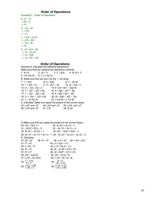 27
Example C. Order of Operations
a. 52 – 32
= 25 – 9
= 16
b. – (5 – 3)2
= – (2)2
= – 4
c. –2*32 + (2*3)2
= –2*9 + (6)2
= –18 + 36
= 18
d. –32 – 5(3 – 6)2
= –9 – 5(–3)2
= –9 – 5(9)
= –9 – 45 = –54
Order of Operations
Make sure that you interpret the operations correctly.
Exercise A. Calculate the following expressions.
Order of Operations
7. 1 + 2(3) 8. 4 – 5(6) 9. 7 – 8(–9)
1. 3(–3) 2. (3) – 3 3. 3 – 3(3) 4. 3(–3) + 3
5. +3(–3)(+3) 6. 3 + (–3)(+3)
B. Make sure that you don‟t do the ± too early.
10. 1 + 2(3 – 4) 11. 5 – 6(7 – 8) 12. (4 – 3)2 + 1
13. [1 – 2(3 – 4)] – 2 14. 6 + [5 + 6(7 – 8)](+5)
15. 1 + 2[1 – 2(3 + 4)] 16. 5 – 6[5 – 6(7 – 8)]
17. 1 – 2[1 – 2(3 – 4)] 18. 5 + 6[5 + 6(7 – 8)]
19. (1 + 2)[1 – 2(3 + 4)] 20. (5 – 6)[5 – 6(7 – 8)]
C. Calculate. Make sure apply the powers to the correct bases.
23. (–2)2 and –22 24 (–2)3 and –23 25. (–2)4 and –24
26. (–2)5 and –25 27. 2*32 28. (2*3)2
21. 1 – 2(–3)(–4) 22. (–5)(–6) – (–7)(–8)
D.Make sure that you apply the powers to the correct bases.
29. (2)2 – 3(2) + 1 30. 3(–2)2 + 4(–2) – 1
31. –2(3)2 + 3(3) – 5 32. –3(–1)2 + 4(–1) – 4
33. 3(–2)3 – 4(–2)2 – 1 34. (2)3 – 3(2)2 + 4(2) – 1
35. 2(–1)3 – 3(–1)2 + 4(–1) – 1 36. –3(–2)3 – 4(–2)2 – 4(–2) – 3
37. (6 + 3)2 38. 62 + 32 39. (–4 + 2)3 40. (–4)3 + (2)3
E. Calculate.
41. 72 – 42 42. (7 + 4)(7 – 4 )
43. (– 5)2 – 32 44. (–5 + 3)(–5 – 3 )
45. 53 – 33 46. (5 – 3) (52 + 5*3 + 32)
47. 43 + 23 48. (4 + 2)(42 – 4*2 + 22)
7 – (–5)
5 – 353.
8 – 2
–6 – (–2)54.
49. (3)2 – 4(2)(3) 50. (3)2 – 4(1)(– 4)
51. (–3)2 – 4(–2)(3) 52. (–2)2 – 4(–1)(– 4)
(–4) – (–8)
(–5) – 3
55.
(–7) – (–2)
(–3) – (–6)
56.
 