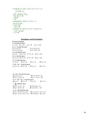 29
h. Evaluate (a – b)(b – c) if a = 3, b = –2, c = –4.
(a – b)(b – c)
((3) – (–2))((–2) – (–4))
= (3 + 2)(–2 + 4)
= (5)(2)
= 10
j. Evaluate b2 – 4ac if a = –2, b = –3, and c = 5.
(–3)2 – 4(–2)(5)
= 9 + 40
i. Evaluate (2b – 3a)2 if a = –4, b = – 3.
(2(–3) –3(–4))2
= (–6 + 12)2
= (6)2 = 36
Exercise. Evaluate.
A. –2x with the input
Variables and Evaluation
1. x = 3 2. x = –3 3. x = –5 4. x = –1/2
B. –y – 2x with the input
5. x = 3, y = 2 6. x = –2, y = 3
7. x = –1, y = –4 8. x = ½, y = –6
C. (–x)2 with the input
9. x = 3 10. x = –3 11. x = –5 12. x = –1/2
D. –x2 with the input
13. x = –2 14. x = –2 15. x = –9 16. x = –1/3
E. –2x3 with the input
17. x = 3 18. x = –2 19. x = –1 20. x = –½
F. 3x2 – 2x – 1 with the input
21. x = – 4 22. x = –2 23. x = –1 24. x = ½
G. –2y2 + 3x2 with the input
25. x = 3, y = 2 26. x = –2, y = – 3
27. x = –1, y = –4 28. x = –1, y = –1/2
J. b2 – 4ac with the input
37. a = –2, b = 3, c = –5 38. a = 4, b = –2, c = – 2
39. a = –1, b = – 2, c = –3 40. a = 5, b = –4, c = 4
H. x3 – 2x2 + 2x – 1 with the input
29. x = 1 30. x = –1 31. x = 2 32. x = ½
33. a = –1, b = – 2 34. a = 2, b = –4
–b
2a
I. with the input
35. a = –2, b = – 8 36. a = 2, b = – 12
 