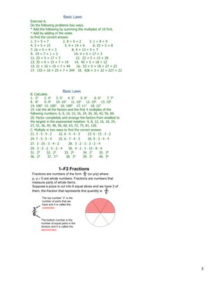 3
Exercise A.
Do the following problems two ways.
* Add the following by summing the multiples of 10 first.
* Add by adding in the order.
to find the correct answer.
1. 3 + 5 + 7 2. 8 + 6 + 2 3. 1 + 8 + 9
4. 3 + 5 + 15 5. 9 + 14 + 6 6. 22 + 5 + 8
7. 16 + 5 + 4 + 3 8. 4 + 13 + 5 + 7
9. 19 + 7 + 1 + 3 10. 4 + 5 + 17 + 3
11. 23 + 5 + 17 + 3 12. 22 + 5 + 13 + 28
13. 35 + 6 + 15 + 7 + 14 14. 42 + 5 + 18 + 12
15. 21 + 16 + 19 + 7 + 44 16. 53 + 5 + 18 + 27 + 22
17. 155 + 16 + 25 + 7 + 344 18. 428 + 3 + 32 + 227 + 22
Basic Laws
Basic Laws
19. List the all the factors and the first 4 multiples of the
following numbers. 6, 9, 10, 15, 16, 24, 30, 36, 42, 56, 60.
B. Calculate.
1. 33 2. 42 3. 52 4. 53 5. 62 6. 63 7. 72
8. 82 9. 92 10. 102 11. 103 12. 104 13. 105
14. 1002 15. 1003 16. 1004 17. 112 18. 122
20. Factor completely and arrange the factors from smallest to
the largest in the exponential notation: 4, 8, 12, 16, 18, 24,
27, 32, 36, 45, 48, 56, 60, 63, 72, 75, 81, 120.
21. 3 * 5 * 4 * 2 22. 6 * 5 * 4 * 3 23. 6 * 15 * 3 * 2
24. 7 * 5 * 5 * 4 25. 6 * 7 * 4 * 3 26. 9 * 3 * 4 * 4
27. 2 * 25 * 3 * 4 * 2 28. 3 * 2 * 3 * 3 * 2 * 4
29. 3 * 5 * 2 * 5 * 2 * 4 30. 4 * 2 * 3 * 15 * 8 * 4
31. 24 32. 25 33. 26 34. 27 35. 28
36. 29 37. 210 38. 34 39. 35 40. 36
C. Multiply in two ways to find the correct answer.
Fractions are numbers of the form (or p/q) where
p, q  0 are whole numbers. Fractions are numbers that
measure parts of whole items.
Suppose a pizza is cut into 6 equal slices and we have 3 of
them, the fraction that represents this quantity is .
p
q
3
6
The bottom number is the
number of equal parts in the
division and it is called the
denominator.
The top number “3” is the
number of parts that we
have and it is called the
numerator.
3
6
1–F2 Fractions
 