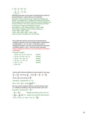 32
b. 3(2x – 4) + 2(4 – 5x)
= 6x – 12 + 8 – 10x
= –4x – 4
Distributive law gives us the option of expanding the content of
the parentheses i.e. extract items out of containers.
Let A stands for apple and B stands for banana,
then Regular = (12A + 8B) and Deluxe = (24A + 24B).
Three boxes of Regular and four boxes of Deluxe is
3(12A + 8B) + 4(24A + 24B)
= 36A + 24B + 96A + 96B = 132A + 120B
Hence we have 132 apples and 120 bananas.
Example E. A store sells two types of gift boxes Regular and
Deluxe. The Regular has 12 apples and 8 bananas, the Deluxe
has 24 apples and 24 bananas. We have 3 boxes of Regular and
4 boxes of Deluxe. How many apples and bananas are there?
We usually start with the innermost set of parentheses to
simplify an expression that has multiple layers of parentheses.
In mathematics, ( )‟s, [ ]‟s, and { }‟s are often used to
distinguish the layers. This may not be the case for calculators
or software where [ ] and { } may have other meanings.
Always simplify the content of a set of parentheses first before
expanding it.
= –3{–3x – [5 + 8x + 12] – 4}
= –3{–3x – [17 + 8x] – 4}
Example F. Expand.
= –3{– 3x – 17 – 8x – 4}
–3{–3x – [5 – 2(– 4x – 6)] – 4} expand,
simplify,
expand,
simplify,
= –3{–11x – 21} expand,
= –33x + 63
X-terms with fractional coefficients may be written in two ways,
p
q
x or
px
q
( but not as ) since
p
qx
p
q x =
p
q
x
1 = px
q
Example G. Evaluate if x = 6.4
3
x
we getSet x = (6) in 4
3
2
Hence is the same as .2x
3
2
3 x
*
4
3
x, (6) = 8
We may use the multiplier method to combine fraction terms
i.e. multiply the problem by the LCD and divide by the LCD.
31x
12
4 3
= ( )12 / 12
4
3
x + 5
4
x
4
3
x + 5
4
x expand and cancel the denominators,
= (4*4 x + 5*3x) / 12 = (16x + 15x) /12 =
Example H. Combine
4
3
x + 5
4
x
Multiply and divide by their LCD =12,
 