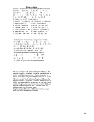 33
42. As in example C with gift boxes Regular and Deluxe, the
Regular contains12 apples and 8 bananas, the Deluxe has 24
apples and 24 bananas. For large orders we may ship them in
crates or freight-containers where a crate contains 100 boxes
Regular and 80 boxes Deluxe and a container holds 150
Regular boxes and 100 Deluxe boxes.
King Kong ordered 4 crates and 5 containers, how many of
each type of fruit does King Kong have?
41. As in example C with gift boxes Regular and Deluxe, the
Regular contains12 apples and 8 bananas, the Deluxe has 24
apples and 24 bananas. Joe has 6 Regular boxes and 8
Deluxe boxes. How many of each type of fruit does he have?
C. Starting from the innermost ( ) expand and simplify.
29. x + 2[6 + 4(–3 + 5x)] 30. –5[ x – 4(–7 – 5x)] + 6
31. 8 – 2[4(–3x + 5) + 6x] + x 32. –14x + 5[x – 4(–5x + 15)]
33. –7x + 3{8 – [6(x – 2) –3] – 5x}
34. –3{8 – [6(x – 2) –3] – 5x} – 5[x – 3(–5x + 4)]
35. 4[5(3 – 2x) – 6x] – 3{x – 2[x – 3(–5x + 4)]}
2
3
x + 3
4
x36.
4
3
x – 3
4
x37.
3
8
x – 5
6
x39.5
8
x + 1
6
x38. – –
D. Combine using the LCD-multiplication method
40. Do 36– 39 by the cross–multiplication method.
Exercise A. Combine like terms and simplify the expressions.
Expressions
1. 3x + 5x 2. 3x – 5x 3. –3x – 5x 4. –3x + 5x
5. 3x + 5x + 4 6. 3x – 5 + 2x 7. 8 – 3x – 5
8. 8 – 3x – 5 – x 9. 8x – 4x – 5 – 2x 10. 6 – 4x – 5x – 2
11. 3A + 4B – 5A + 2B 12. –8B + 4A – 9A – B
B. Expand then simplify the expressions.
13. 3(x + 5) 14. –3(x – 5) 15. –4(–3x – 5) 16. –3(6 + 5x)
25. 3(A + 4B) – 5(A + 2B) 26. –8(B + 4A) + 9(2A – B)
17. 3(x + 5) + 3(x – 5) 18. 3(x + 5) – 4(–3x – 5)
19. –9(x – 6) + 4(–3 + 5x) 20. –12(4x + 5) – 4(–7 – 5x)
21. 7(8 – 6x) + 4(–3x + 5) 22. 2(–14x + 5) – 4(–7x – 5)
23. –7(–8 – 6x) – 4(–3 – 5x) 24. –2(–14x – 5) – 6(–9x – 2)
27. 11(A – 4B) – 2(A – 12B) 28. –6(B – 7A) – 8(A – 4B)
 