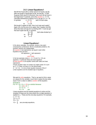 34
We want to solve equations. That is, we want to find a value
(or values) for the variable x such that it makes the two sides
equal. Such a value is called a solution of the equation.
Example A.
For 14 = 2x + 8, x = (3) is a solution because
14 = 2(3) + 8 ?
14 = 6 + 8 ?
14 = 14 yes
Linear equations are the easiest equations to solve and the
simplest of these are the ones where the a single operation is
applied to x. These are the one-step equations. For example,
x – 3 = 12,
12 = x + 3,
3*x = 12,
12 = are one-step equations.x
3
We left the house with a certain amount of money, say $x.
After we bought a hamburger for $4, we had $(x – 4) left.
Suppose there was $14 remained, how much did we have in
the beginning? In symbols, we've the equation x – 4 =14.
Calculate backwards by adding 4 to14, we get 14 + 4 = 18.
In symbols x – 4 =14 add 4 to both sides
+4 +4
so x = 18
We bought 5 apples for $20. How much was each apple?
Again, let x be the price of an apple, then 5 apples cost $5x.
Since the total cost was 20, by dividing 20/5 = 4 and we get
that each apple was $5. In symbols,
5x = 20 both sides divided by 5
5x 20
so x = 4
so = 55
2–2 Linear Equations I
 
