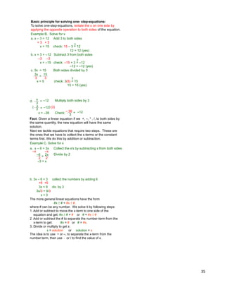 35
Basic principle for solving one- step-equations:
To solve one-step-equations, isolate the x on one side by
applying the opposite operation to both sides of the equation.
Example B. Solve for x
a. x – 3 = 12 Add 3 to both sides
+ 3 + 3
x = 15 check: 15 – 3 = 12
b. x + 3 = –12 Subtract 3 from both sides
–3 –3
x = –15 check: –15 + 3 = –12
3x
3
15
3
=
x = 5 check: 3(5) = 15
c. 3x = 15 Both sides divided by 3
12 = 12 (yes)
?
–12 = –12 (yes)
?
15 = 15 (yes)
?
x
3
–12=d. Multiply both sides by 3
x
3 –12=( (3))
x = –36 Check:
3
–12=– 36
Next we tackle equations that require two steps. These are
the ones that we have to collect the x-terms or the constant
terms first. We do this by addition or subtraction.
Example C. Solve for x
a. x – 6 = 3x Collect the x's by subtracting x from both sides
Divide by 2
Fact: Given a linear equation if we +, –, * , /, to both sides by
the same quantity, the new equation will have the same
solution.
–x –x
–3 = x
–6 2x
=2 2
b. 3x – 6 = 3 collect the numbers by adding 6
+6 +6
3x = 9 div. by 3
3x/3 = 9/3
x = 3
The more general linear equations have the form
#x ±# = #x ±#,
where # can be any number. We solve it by following steps:
1. Add or subtract to move the x-term to one side of the
equation and get: #x ±# = # or # = #x ±#
2. Add or subtract the # to separate the number-term from the
x-term to get: #x = # or # = #x.
3. Divide or multiply to get x:
x = solution or solution = x
The idea is to use + or –, to separate the x-term from the
number term, then use * or / to find the value of x.
 
