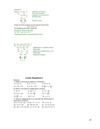 36
Exercise
A. Solve in one step by addition or subtraction .
Linear Equations I
1. x + 2 = 3 2. x – 1 = –3 3. –3 = x –5
4. x + 8 = –15 5. x – 2 = –1/2 6. = x –3
2
2
1
B. Solve in one step by multiplication or division.
7. 2x = 3 8. –3x = –1 9. –3 = –5x
10. 8 x = –15 11. –4 =
2
x 12. 7 =
3
–x
13. = –4
3
–x 14. 7 = –x 15. –x = –7
C. Solve by collecting the x‟s to one side first. (Remember to
keep the x‟s positive.)
16. x + 2 = 5 – 2x 17. 2x – 1 = – x –7 18. –x = x – 8
19. –x = 3 – 2x 20. –5x = 6 – 3x 21. –x + 2 = 3 + 2x
22. –3x – 1= 3 – 6x 23. –x + 7 = 3 – 3x 24. –2x + 2 = 9 + x
Example D.
Solve 3x – 4 = 5x + 2
–3x –3x
– 4 = 2x + 2
–2 –2
– 6 = 2x
2
–6
2
2x
=
–3 = x
subtract 3x to remove
the x from one side.
subtract 2 to move the 2 to
the other side.
divide by 2 get x.
Finally, all linear equations can be reduced to the format
#x ±# = #x ±#
by simplifying each side by itself first.
Example E. Solve the equation.
2x – 3(1 – 3x) = 3(x – 6) – 1
Simplify each side by combining like-term first.
2x – 3(1 – 3x) = 3(x – 6) – 1
2x – 3 + 9x = 3x – 18 – 1
11x – 3 = 3x – 19
–3x –3x
8x – 3 = –19
+3 +3
8x = –16
gather the x‟s, subtract 3x from
both sides
gather the number-terms, +3 to
both sides
divide by 8 to get x.
=8 8
8x -16
-2
x = -2
 