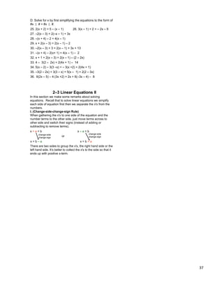 37
D. Solve for x by first simplifying the equations to the form of
#x ± # = #x ± #.
25. 2(x + 2) = 5 – (x – 1) 26. 3(x – 1) + 2 = – 2x – 9
30. –2(x – 3) + 3 = 2(x – 1) + 3x + 13
31. –(x + 4) – 2(x+ 1) = 4(x – 1) – 2
32. x + 1 + 2(x – 3) = 2(x – 1) – (2 – 2x)
33. 4 – 3(2 – 2x) = 2(4x + 1) – 14
34. 5(x – 2) – 3(3 –x) = – 3(x +2) + 2(4x + 1)
35. –3(2 – 2x) + 3(3 – x) = 5(x – 1) + 2(2 – 3x)
27. –2(x – 3) = 2(–x – 1) + 3x
28. –(x + 4) – 2 = 4(x – 1)
29. x + 2(x – 3) = 2(x – 1) – 2
36. 6(2x – 5) – 4 (3x +2) = 2x + 6(–3x – 4) – 8
In this section we make some remarks about solving
equations. Recall that to solve linear equations we simplify
each side of equation first then we separate the x's from the
numbers.
I. (Change-side-change-sign Rule)
When gathering the x's to one side of the equation and the
number terms to the other side, just move terms across to
other side and switch their signs (instead of adding or
subtracting to remove terms).
x + a = b x – a = b
x = b – a x = b + a
2–3 Linear Equations II
change-side
change-sign
change-side
change-signor
There are two sides to group the x's, the right hand side or the
left hand side. It‟s better to collect the x's to the side so that it
ends up with positive x-term.
 