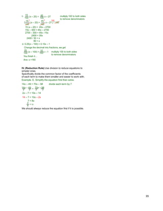 39
(x – 20) = x – 27
100
15
100
45 multiply 100 to both sides
to remove denominators
[ (x – 20) = x – 27
100
15
100
45
] * 100
1 1 100
15 (x – 20) = 45x – 2700
15x – 300 = 45x – 2700
2700 – 300 = 45x –15x
2400 = 30x
2400 / 30 = x
80 = x
c.
(x – 100) = x – 1100
25
100
10 multiply 100 to both sides
to remove denominators
d. 0.25(x – 100) = 0.10x – 1
Change the decimal into fractions, we get
You finish it…
Ans: x =160
14x – 49 = 70x – 98 divide each term by 7
Example. E. Simplify the equation first then solve.
14x – 49 70x – 98=
7 7 7 7
2x – 7 = 10x – 14
14 – 7 = 10x – 2x
7 = 8x
= x8
7
We should always reduce the equation first if it is possible.
IV. (Reduction Rule) Use division to reduce equations to
simpler ones.
Specifically divide the common factor of the coefficients
of each term to make them smaller and easier to work with.
 