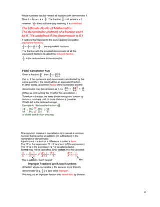 4
Whole numbers can be viewed as fractions with denominator 1.
Thus 5 = and x = . The fraction = 0, where x  0.
However, does not have any meaning, it is undefined.
5
1
x
1
0
x
x
0
The Ultimate No-No of Mathematics:
The denominator (bottom) of a fraction can't
be 0. (It's undefined if the denominator is 0.)
Fractions that represents the same quantity are called
equivalent fractions.
… are equivalent fractions.
The fraction with the smallest denominator of all the
equivalent fractions is called the reduced fraction.
1
2
=
2
4
=
3
6
=
4
8
is the reduced one in the above list.
1
2
Factor Cancellation Rule
Given a fraction , then
that is, if the numerator and denominator are divided by the
same quantity c, the result will be an equivalent fraction.
In other words, a common factor of the numerator and the
denominator may be canceled as 1, i.e.
a
b
a
b =
a / c
a
b .
=
a*c
b*c
=
a*c
b*c
1
b / c
Example A: Reduce the fraction .78
54
78
54
= 78/2
54/2
= 13
9 .
To reduce a fraction, we keep divide the top and bottom by
common numbers until no more division is possible.
What's left is the reduced version.
=
39/3
27/3
or divide both by 6 in one step.
39
27
(Often we omit writing the 1‟s after the cancellation.)
One common mistake in cancellation is to cancel a common
number that is part of an addition (or subtraction) in the
numerator or denominator.
2 + 1
2 + 3
= 2 + 1
2 + 3
= 1
3
3
5
=
This is addition. Can‟t cancel!
!?
A fraction whose numerator is the same or more than its
denominator (e.g. ) is said to be improper .
We may put an improper fraction into mixed form by division.
Improper Fractions and Mixed Numbers
3
2
2 * 1
2 * 3
=
1
3
Yes
A participant in a sum or a difference is called a term.
The “2” in the expression “2 + 3” is a term (of the expression).
The “2” is in the expression “2 * 3” is called a factor.
Terms may not be cancelled. Only factors may be canceled.
 