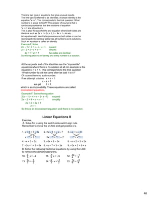 40
There‟re two type of equations that give unusual results.
The first type is referred to as identities. A simple identity is the
equation “x = x”. This corresponds to the trick question “What
number x is equal to itself?” The answer of course is that x
can be any number or that the solutions of equation
“x = x” are all numbers.
Example F. Solve.
2(x – 1) + 3 = x – (– x –1)
This is also the case for the any equation where both sides are
identical such as 2x + 1 = 2x + 1,1 – 4x = 1 – 4x etc…
expand
2x – 2 + 3 = x + x + 1 simplify
2x + 1 = 2x + 1
So this equation is an identity and every number is a solution.
An equation with identical expressions on both sides or can be
rearranged into identical sides has all numbers as its solutions.
Such an equation is called an identity.
two sides are identical
At the opposite end of the identities are the “impossible”
equations where there is no solution at all. An example is the
equation x = x + 1. This corresponds to the trick question
“What number is still the same after we add 1 to it?”
Of course there no such number.
Example F. Solve the equation
2(x – 1) + 4 = x – (– x –1)
If we attempt to solve x = x + 1
x – x = 1
0 = 1we get
expand
2x – 2 + 4 = x + x + 1 simplify
2x + 2 = 2x + 1
2 = 1
So this is an inconsistent equation and there is no solution.
which is an impossibility. These equations are called
inconsistent equations.
Exercise.
A. Solve for x using the switch-side-switch-sign rule.
Remember to move the x‟s first and get positive x‟s.
1. x + 2 = 5 – 2x 2. 2x – 1 = – x – 7 3. –x = x – 8
4. –x = 3 – 2x 5. –5x = 6 – 3x 6. –x + 2 = 3 + 2x
7. –3x – 1= 3 – 6x 8. –x + 7 = 3 – 3x 9. –2x + 2 = 9 + x
Linear Equations II
x = 5 2x = – 7 = x
B. Solve the following fractional equations by using the LCD
to remove the denominators first.
x = –2
5
310. x = –5
3
–411. =
4
3x12.
2
–1
=
3
9x
13. 2
3 x =
3
–2
14. 2
–1
=
6
7x
15. 4
–3
 