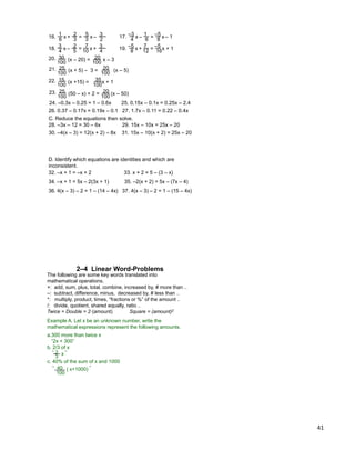 41
x6 3
1 2
3
5
2
3–+ = x16. x4 6
–3 1
8
–5 – 1– = x17.
x4 5
3 2
10
7
4
3+– = x18. x8 12
–5 7
16
–5
+ 1+ = x19.
(x – 20) = x – 3
100
30
100
2020.
(x + 5) – 3 = (x – 5)
100
25
100
2021.
(x +15) = x + 1
100
15
100
3522.
(50 – x) + 2 = (x – 50)
100
25
100
2023.
C. Reduce the equations then solve.
28. –3x – 12 = 30 – 6x 29. 15x – 10x = 25x – 20
30. –4(x – 3) = 12(x + 2) – 8x 31. 15x – 10(x + 2) = 25x – 20
24. –0.3x – 0.25 = 1 – 0.6x 25. 0.15x – 0.1x = 0.25x – 2.4
26. 0.37 – 0.17x = 0.19x – 0.1 27. 1.7x – 0.11 = 0.22 – 0.4x
D. Identify which equations are identities and which are
inconsistent.
34. –x + 1 = 5x – 2(3x + 1) 35. –2(x + 2) = 5x – (7x – 4)
36. 4(x – 3) – 2 = 1 – (14 – 4x) 37. 4(x – 3) – 2 = 1 – (15 – 4x)
32. –x + 1 = –x + 2 33. x + 2 = 5 – (3 – x)
The following are some key words translated into
mathematical operations.
+: add, sum, plus, total, combine, increased by, # more than ..
–: subtract, difference, minus, decreased by, # less than ..
*: multiply, product, times, “fractions or %” of the amount ..
/: divide, quotient, shared equally, ratio ..
Twice = Double = 2* (amount) Square = (amount)2
2–4 Linear Word-Problems
Example A. Let x be an unknown number, write the
mathematical expressions represent the following amounts.
a.300 more than twice x
“2x + 300”
b. 2/3 of x
c. 40% of the sum of x and 1000
3
“ 2 ”x
100
“ 40 ”( x+1000)
 