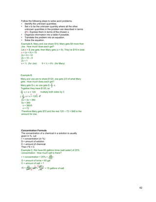 42
Follow the following steps to solve word problems.
• Identify the unknown quantities.
• Set x to be the unknown quantity where all the other
unknown quantities in the problem are described in terms
of it. Express them in terms of the chosen x.
• Organize information into a table if possible.
• Translate the problem into an equation.
• Solve the equation.
Example A. Mary and Joe share $10, Mary gets $9 more than
Joe. How much does each get?
Let x = $ Joe gets, then Mary gets (x + 9). They‟ve $10 in total.
x + (x + 9) = 10
2x + 9 = 10
2x = 10 – 9
2x = 1
x = ½ (for Joe) 9 + ½ = 9½ (for Mary)
Example B.
Mary and Joe are to share $120, Joe gets 2/3 of what Mary
gets. How much does each get?
Mary gets $ x, so Joe gets $
3
2 x
3
2 x + x = 120 multiply both sides by 3
3
2 x + x = 120( ) * 3
3 3
2x + 3x = 360
5x = 360
x = 360/5
x = 72
Therefore Mary gets $72 and the rest 120 – 72 = $48 is the
amount for Joe.
Together they have $120, so
Concentration Formula
The concentration of a chemical in a solution is usually
given in %. Let
r = concentration (in %)
S = amount of solution
C = amount of chemical
Then r*S = C
100
25
* 60 = = 15 gallons of salt
3
5 5
25*35
Example C. We have 60 gallons brine (salt water) of 25%
concentration. How much salt is there?
r = concentration = 25% =
S = amount of brine = 60 gal
C = amount of salt = ?
100
25
rS =
 