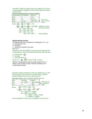 43
Example D. (Mixture problem) How many gallons of 10% brine
must be added to 30 gallons of 40% brine to dilute the mixture
to 20% brine?
Make the standard table for mixture problems
concentration # of gallons salt (r*S)
10% x
40% 30
20% (x+30)
10
100 x
40
100 * 30
20
100
(x+30)
Total amount
of salt in the final
mixture
Hence 10
100x + 40
100* 30 = 20
100 (x + 30)
10
100x + 40
100* 30 = 20
100(x + 30)[ ] multiply by 100 to
clear denominator.
* 100
10x + 1200 = 20(x+30)
10x + 1200 = 20x + 600
–600 + 1200 = 20x –10x
600 = 10x  60 = x Ans: 60 gallons
Simple Interest Formula
The interest rate of an investment is usually given in %. Let
r = interest rate (in %)
P = principal
I = amount of interest for one year
then r*P = I.
100
6 * 3000 = 6(30) = $180 = interest.
30
Example E. We have $3000 in a saving account that gives 6%
annual interest. How much interest will be there after one year?
r = interest rate =
P = principal
I = amount of interest
100
6
Hence r*P =
Remark: The general formula for simple interest is P*r*t = I
where t is the number of years. Note the similarity to the
concentration formula.
Example F. (Mixed investments) We have $2000 more in a 6%
account than in a 5% account. In one year, their combined
interest is $560. How much is in each account?
We make a table. Let x = amount in the 5% account.
rate principal interest
6% (x + 2000)
5% x
6
100(x+2000)
5
100 x
Total amount
of interest is
$560
Hence:
6
100(x + 2000) + 5
100x = 560
[ ] * 1006
100(x + 2000) +
5
100x = 560
10011
6(x + 2000) + 5x = 56000
6x + 12000 + 5x = 56000
11x = 56000 – 12000 = 44000
x = 44000/11 = $4000
}
So we've $4000 in the 5% accnt. and $6000 in the 6% accnt.
 