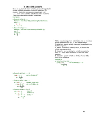 45
Given an equation with many variables, to solve for a particular
variable means to isolate that variable to one side of the
equation. We do this, just as solving equations in x, by
+, –, * , / the same quantities to both sides of the equations.
These quantities may be numbers or variables.
Example A.
a. Solve for x if x + b = c
Remove b from the LHS by subtracting from both sides
x + b = c
–b –b
x = c – b
b. Solve for w if yw = 5.
Remove y from the LHS by dividing both sides by y.
yw = 5
yw/y = 5/y
w = 5
y
2–5 Literal Equations
To solve for a specific variable in a simple literal equation, do
the following steps.
1. If there are fractions in the equations, multiple by the
LCD to clear the fractions.
2. Isolate the term containing the variable we wanted to
solve for – move all the other terms to other side of the
equation.
3. Isolate the specific variable by dividing the rest of the
factor to the other side.
Example B.
a. Solve for x if (a + b)x = c
(a + b) x = c
x = c
(a + b)
div the RHS by (a + b)
Adding or subtracting a term to both sides may be viewed as
moving the term across the " = " and change its sign.
b. Solve for w if 3y2w = t – 3
3y2w = t – 3
c. Solve for a if b2 – 4ac = 5
b2 – 4ac = 5
– 4ca = 5 – b2
w = t – 3
3y2
a =
5 – b2
–4c
div the RHS by 3y2
move b2 to the RHS
div the RHS by –4c
d. Solve for y if a(x – y) = 10
a(x – y) = 10 expand
ax – ay = 10 subtract ax
– ay = 10 – ax div by –a
y =
10 – ax
–a
 